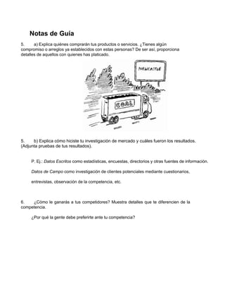 Notas de Guía
5. a) Explica quiénes comprarán tus productos o servicios. ¿Tienes algún
compromiso o arreglos ya establecidos con estas personas? De ser así, proporciona
detalles de aquellos con quienes has platicado.
5. b) Explica cómo hiciste tu investigación de mercado y cuáles fueron los resultados.
(Adjunta pruebas de tus resultados).
P. Ej.: Datos Escritos como estadísticas, encuestas, directorios y otras fuentes de información.
Datos de Campo como investigación de clientes potenciales mediante cuestionarios,
entrevistas, observación de la competencia, etc.
6. ¿Cómo le ganarás a tus competidores? Muestra detalles que te diferencien de la
competencia.
¿Por qué la gente debe preferirte ante tu competencia?
 
