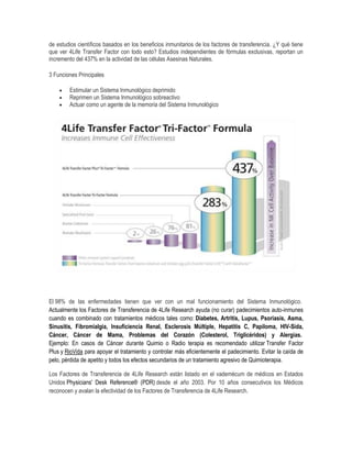de estudios científicos basados en los beneficios inmunitarios de los factores de transferencia. ¿Y qué tiene
que ver 4Life Transfer Factor con todo esto? Estudios independientes de fórmulas exclusivas, reportan un
incremento del 437% en la actividad de las células Asesinas Naturales.
3 Funciones Principales
 Estimular un Sistema Inmunológico deprimido
 Reprimen un Sistema Inmunológico sobreactivo
 Actuar como un agente de la memoria del Sistema Inmunológico
El 98% de las enfermedades tienen que ver con un mal funcionamiento del Sistema Inmunológico.
Actualmente los Factores de Transferencia de 4Life Research ayuda (no curar) padecimientos auto-inmunes
cuando es combinado con tratamientos médicos tales como: Diabetes, Artritis, Lupus, Psoriasis, Asma,
Sinusitis, Fibromialgia, Insuficiencia Renal, Esclerosis Múltiple, Hepatitis C, Papiloma, HIV-Sida,
Cáncer, Cáncer de Mama, Problemas del Corazón (Colesterol, Triglicéridos) y Alergias.
Ejemplo: En casos de Cáncer durante Quimio o Radio terapia es recomendado utilizar Transfer Factor
Plus y RioVida para apoyar el tratamiento y controlar más eficientemente el padecimiento. Evitar la caída de
pelo, pérdida de apetito y todos los efectos secundarios de un tratamiento agresivo de Quimioterapia.
Los Factores de Transferencia de 4Life Research están listado en el vademécum de médicos en Estados
Unidos Physicians' Desk Reference® (PDR) desde el año 2003. Por 10 años consecutivos los Médicos
reconocen y avalan la efectividad de los Factores de Transferencia de 4Life Research.
 