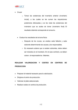 112
 Cruzar
o Tomar las existencias del inventario anterior (inventario
inicial), a las cuales se les suman las requisiciones
posteriores efectuadas y se les resta las existencias del
inventario que se acaba de tomar (inventario final) El
resultado obtenido corresponde al consumo.
 Evaluar los resultados de la toma física
o Después de los cruces, se analiza cada faltante y cada
sobrante determinando las causas y los responsables.
o Es necesario aclarar que si existen sobrantes, éstos deben
ser incluidos en el inventario. En el caso contrario, se deben
cobrar al responsable los faltantes.
REALIZAR VALORIZACION Y COSTEO EN CENTROS DE
PRODUCCION
 Preparar el material necesario para la valorización.
 Dirigirse al centro de producción.
 Valorizar el plato seleccionado.
 Realizar costeo en centros de producción.
 