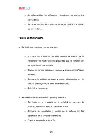 121
o Se debe archivar las diferentes cotizaciones que envían los
proveedores.
o Se deben archivar los catálogos de los productos que envían
los proveedores.
RECIBO DE MERCANCIAS
 Recibir frutas, verduras, carnes y lácteos.
o Con base en la lista de mercado, verificar la totalidad de la
mercancía y no recibir aquellos productos que no cumplan con
las especificaciones estándar.
o Revisar las carnes, pescados, mariscos y aves en compañía del
cocinero.
o Comparar la unidad, cantidad, y precio relacionados en la
factura, y los registrados en la lista de mercado.
o Distribuir la mercancía.
 Recibir enlatados y envasados, granos y lácteos 2
o Con base en la fotocopia de la solicitud de compras de
almacén, verificar la totalidad de la mercancía.
o Comparar las cantidades y precios de la facturas con las
registradas en la solicitud de compras.
o Enviar la mercancía al almacén.
 
