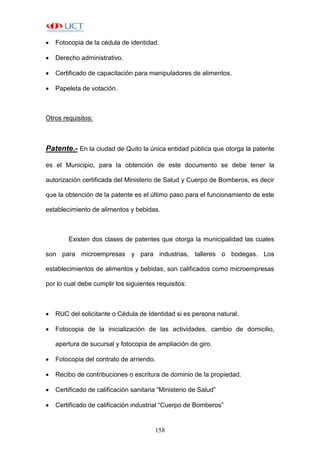 158
 Fotocopia de la cédula de identidad.
 Derecho administrativo.
 Certificado de capacitación para manipuladores de alimentos.
 Papeleta de votación.
Otros requisitos:
Patente.- En la ciudad de Quito la única entidad pública que otorga la patente
es el Municipio, para la obtención de este documento se debe tener la
autorización certificada del Ministerio de Salud y Cuerpo de Bomberos, es decir
que la obtención de la patente es el último paso para el funcionamiento de este
establecimiento de alimentos y bebidas.
Existen dos clases de patentes que otorga la municipalidad las cuales
son para microempresas y para industrias, talleres o bodegas. Los
establecimientos de alimentos y bebidas, son calificados como microempresas
por lo cual debe cumplir los siguientes requisitos:
 RUC del solicitante o Cédula de Identidad si es persona natural.
 Fotocopia de la inicialización de las actividades, cambio de domicilio,
apertura de sucursal y fotocopia de ampliación de giro.
 Fotocopia del contrato de arriendo.
 Recibo de contribuciones o escritura de dominio de la propiedad.
 Certificado de calificación sanitaria “Ministerio de Salud”
 Certificado de calificación industrial “Cuerpo de Bomberos”
 