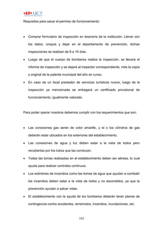 165
Requisitos para sacar el permiso de funcionamiento:
 Comprar formulario de inspección en tesorería de la institución. Llenar con
los datos, croquis y dejar en el departamento de prevención, dichas
inspecciones se realizan de 8 a 10 días.
 Luego de que el cuerpo de bomberos realiza la inspección, se llevará el
informe de inspección y se dejará al inspector correspondiente, más la copia
y original de la patente municipal del año en curso.
 En caso de un local prestador de servicios turísticos nuevo, luego de la
inspección ya mencionada se entregará un certificado provisional de
funcionamiento, igualmente valorado.
Para poder operar nosotros debemos cumplir con los requerimientos que son:
 Las conexiones gas serán de color amarillo, y el o los cilindros de gas
deberán estar ubicados en los exteriores del establecimiento.
 Las conexiones de agua y luz deben estar a la vista de todos pero
recubiertas por los tubos que las conducen.
 Todas las tomas realizadas en el establecimiento deben ser aéreas, lo cual
ayuda para realizar controles continuos.
 Los extintores de incendios como las tomas de agua que ayudan a combatir
los incendios deben estar a la vista de todos y no escondidos, ya que la
prevención ayudan a salvar vidas.
 El establecimiento con la ayuda de los bomberos deberán tener planes de
contingencia contra accidentes, terremotos, incendios, inundaciones, etc.
 