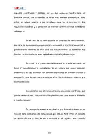 169
aspectos económicos y políticos por los que atraviesa nuestro país, se
buscarán socios, con la finalidad de tener más recursos económicos. Pero
antes, se deberá analizar a los candidatos, para ver si cumplen con los
requisitos necesarios y si persiguen los mismos objetivos que los fundadores
del negocio.
En el caso de no tener todavía las patentes de funcionamiento,
por parte de los organismos que otorgan, se seguirá el cronograma normal, y
paralelamente mientras el local esté en funcionamiento se realizarán los
trámites pertinentes hasta tener todos los requisitos legales en regla.
En cuanto a la prevención de desastres en el establecimiento se
toma en consideración la contratación de un seguro que cubra cualquier
siniestro y a su vez el contar con personal capacitado en primeros auxilios y
evacuación para de esta manera proteger a los clientes internos, externos y a
las instalaciones.
Considerando que el mundo atraviesa una crisis económica, que
podría afectar al país, se tomarán varias precauciones para atraer la inversión
a nuestro negocio.
Es muy común encontrar empleados que dejan de trabajar en un
negocio para cambiarse a la competencia, por ello, se hará firmar un contrato
de lealtad durante y después de la estancia en el negocio, este contrato
 