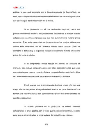 171
pública, la que será aprobada por la Superintendencia de Compañías”, es
decir, que cualquier modificación necesitará la intervención de un abogado para
que se encargue de la elaboración del la minuta.
Si un proveedor con el cual realizamos negocios, cierra sus
puertas deberemos recurrir a los proveedores secundarios o realizar nuevas
cotizaciones con otras empresas para que nos suministren la materia prima
requerida. Si en este caso existe un incremento en los precios, deberemos
asumir este incremento en los primeros meses hasta conocer cómo se
comporta la demanda y si es posible realizar un incremento mínimo en nuestro
precio de venta al público.
Si la competencia decide reducir los precios, se analizará el
mercado, esto incluye comparar precios con otros establecimientos que sean
competencia para conocer como la oferta se comporta frente a este hecho. Una
vez analizado los resultados se deberá tomar una decisión acertada.
En el caso de que la competencia decidiera unirse y formar una
mayor alianza competitiva, el negocio deberá analizar ser parte de esta unión o
formar a la vez otra alianza con competencias que no han sido tomadas en
cuenta en esta unión.
Si existen problema en la producción se deberá procurar
solucionarlos lo antes posible, con el fin de que la producción continúe, en este
caso será la administradora la encargada de dar solución a los mismos.
 