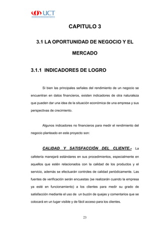 23
CAPITULO 3
3.1 LA OPORTUNIDAD DE NEGOCIO Y EL
MERCADO
3.1.1 INDICADORES DE LOGRO
Si bien las principales señales del rendimiento de un negocio se
encuentran en datos financieros, existen indicadores de otra naturaleza
que pueden dar una idea de la situación económica de una empresa y sus
perspectivas de crecimiento.
Algunos indicadores no financieros para medir el rendimiento del
negocio planteado en este proyecto son:
CALIDAD Y SATISFACCIÓN DEL CLIENTE.- La
cafetería manejará estándares en sus procedimientos, especialmente en
aquellos que estén relacionados con la calidad de los productos y el
servicio, además se efectuarán controles de calidad periódicamente. Las
fuentes de verificación serán encuestas (se realizarán cuando la empresa
ya esté en funcionamiento) a los clientes para medir su grado de
satisfacción mediante el uso de un buzón de quejas y comentarios que se
colocará en un lugar visible y de fácil acceso para los clientes.
 