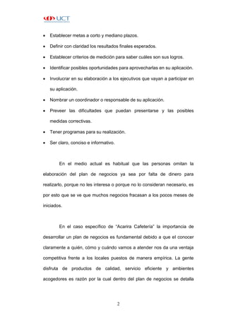 2
 Establecer metas a corto y mediano plazos.
 Definir con claridad los resultados finales esperados.
 Establecer criterios de medición para saber cuáles son sus logros.
 Identificar posibles oportunidades para aprovecharlas en su aplicación.
 Involucrar en su elaboración a los ejecutivos que vayan a participar en
su aplicación.
 Nombrar un coordinador o responsable de su aplicación.
 Preveer las dificultades que puedan presentarse y las posibles
medidas correctivas.
 Tener programas para su realización.
 Ser claro, conciso e informativo.
En el medio actual es habitual que las personas omitan la
elaboración del plan de negocios ya sea por falta de dinero para
realizarlo, porque no les interesa o porque no lo consideran necesario, es
por esto que se ve que muchos negocios fracasan a los pocos meses de
iniciados.
En el caso específico de “Acarira Cafetería” la importancia de
desarrollar un plan de negocios es fundamental debido a que el conocer
claramente a quién, cómo y cuándo vamos a atender nos da una ventaja
competitiva frente a los locales puestos de manera empírica. La gente
disfruta de productos de calidad, servicio eficiente y ambientes
acogedores es razón por la cual dentro del plan de negocios se detalla
 