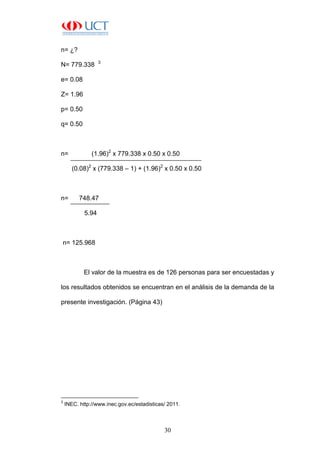 30
n= ¿?
N= 779.338 3
e= 0.08
Z= 1.96
p= 0.50
q= 0.50
n= (1.96)2
x 779.338 x 0.50 x 0.50
(0.08)2
x (779.338 – 1) + (1.96)2
x 0.50 x 0.50
n= 748.47
5.94
n= 125.968
El valor de la muestra es de 126 personas para ser encuestadas y
los resultados obtenidos se encuentran en el análisis de la demanda de la
presente investigación. (Página 43)
3
INEC. http://www.inec.gov.ec/estadisticas/ 2011.
 