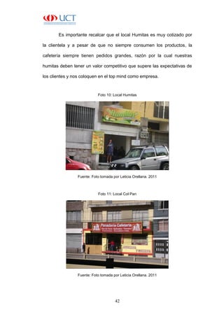 42
Es importante recalcar que el local Humitas es muy cotizado por
la clientela y a pesar de que no siempre consumen los productos, la
cafetería siempre tienen pedidos grandes, razón por la cual nuestras
humitas deben tener un valor competitivo que supere las expectativas de
los clientes y nos coloquen en el top mind como empresa.
Foto 10: Local Humitas
Fuente: Foto tomada por Leticia Orellana. 2011
Foto 11: Local Col Pan
Fuente: Foto tomada por Leticia Orellana. 2011
 