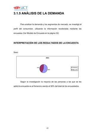 43
3.1.5 ANÁLISIS DE LA DEMANDA
Para analizar la demanda y los segmentos de mercado, se investigó el
perfil del consumidor, utilizando la información recolectada mediante las
encuestas (Ver Modelo de Encuesta en la página 32)
INTERPRETACIÓN DE LOS RESULTADOS DE LA ENCUESTA
Sexo
SEXO
56%
44% Femenino
Masculino
Según la investigación la mayoría de las personas a las que se les
aplicó la encuesta es al femenino siendo el 56% del total de los encuestados.
 