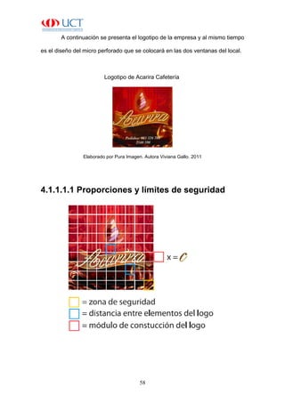 58
A continuación se presenta el logotipo de la empresa y al mismo tiempo
es el diseño del micro perforado que se colocará en las dos ventanas del local.
Logotipo de Acarira Cafetería
Elaborado por Pura Imagen. Autora Viviana Gallo. 2011
4.1.1.1.1 Proporciones y límites de seguridad
 