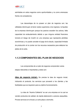 5
asimiladas en estos negocios como oportunidades y no como amenazas
frente a la competencia.
Las desventajas de no poseer un plan de negocios son: las
utilidades disminuyen al tener costos superiores a los ingresos, la liquidez
de la empresa disminuyen porque los pasivos exceden los activos, falta
capacidad de endeudamiento debido a que ninguna entidad financiera
tomaría el riesgo de invertir en una empresa que representa pérdidas
económicas y no puede cancelar el pago de la deuda, capacidad limitada
de producción al no contar con los recursos necesarios para elaborar los
platos de la carta.
1.1.3 COMPONENTES DEL PLAN DE NEGOCIOS
Los componentes de un plan de negocios comprenden varias
etapas relevantes e importantes y estas son:
Idea de negocio inicial.- Se precisa la idea de negocio inicial,
indicando el producto, los servicios que proveerá a los clientes y las
facilidades que se requieren para su óptimo funcionamiento.
La idea de “Acarira Cafetería” es ser una empresa en la cual se
venden productos de calidad, de rápida elaboración a precios asequibles.
Provee servicios en el local y a corto plazo a domicilio.
 