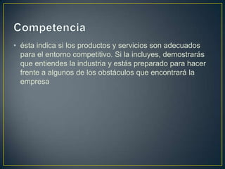 • ésta indica si los productos y servicios son adecuados
para el entorno competitivo. Si la incluyes, demostrarás
que entiendes la industria y estás preparado para hacer
frente a algunos de los obstáculos que encontrará la
empresa

 