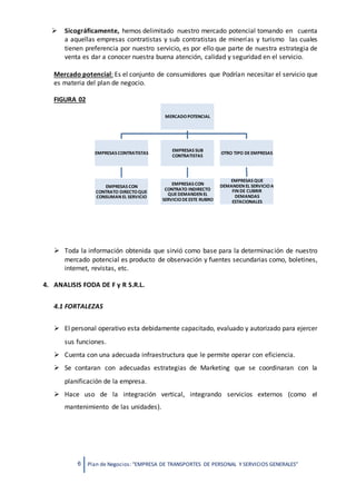 6 Plan de Negocios: “EMPRESA DE TRANSPORTES DE PERSONAL Y SERVICIOS GENERALES”
 Sicográficamente, hemos delimitado nuestro mercado potencial tomando en cuenta
a aquellas empresas contratistas y sub contratistas de minerías y turismo las cuales
tienen preferencia por nuestro servicio, es por ello que parte de nuestra estrategia de
venta es dar a conocer nuestra buena atención, calidad y seguridad en el servicio.
Mercado potencial: Es el conjunto de consumidores que Podrían necesitar el servicio que
es materia del plan de negocio.
FIGURA 02
 Toda la información obtenida que sirvió como base para la determinación de nuestro
mercado potencial es producto de observación y fuentes secundarias como, boletines,
internet, revistas, etc.
4. ANALISIS FODA DE F y R S.R.L.
4.1 FORTALEZAS
 El personal operativo esta debidamente capacitado, evaluado y autorizado para ejercer
sus funciones.
 Cuenta con una adecuada infraestructura que le permite operar con eficiencia.
 Se contaran con adecuadas estrategias de Marketing que se coordinaran con la
planificación de la empresa.
 Hace uso de la integración vertical, integrando servicios externos (como el
mantenimiento de las unidades).
MERCADOPOTENCIAL
EMPRESAS CONTRATISTAS
EMPRESAS CON
CONTRATO DIRECTOQUE
CONSUMAN EL SERVICIO
EMPRESAS SUB
CONTRATISTAS
EMPRESAS CON
CONTRATO INDIRECTO
QUEDEMANDEN EL
SERVICIODEESTE RUBRO
OTRO TIPO DEEMPRESAS
EMPRESAS QUE
DEMANDEN EL SERVICIOA
FIN DE CUBRIR
DEMANDAS
ESTACIONALES
 