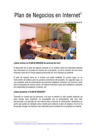 1
    Plan de Negocios en Internet
                                                                                    Luis Carlos Chaquea B.




¿Cómo realizar un PLAN DE NEGOCIO de servicios On-line?

El desarrollo de un plan de negocio consiste en un análisis sobre los diferentes factores
que intervienen en la puesta en marcha de un proyecto, ya sea la creación de una nueva
empresa o bien de un nuevo negocio promovido por una empresa ya existente

El plan de negocio tiene en sí mismo una doble finalidad. En primer lugar, es un
instrumento de análisis para los propios promotores del proyecto. En segundo lugar, es
una excelente carta de presentación que permite establecer contactos con terceros, tanto
para la búsqueda de nuevos socios, de soporte financiero como para establecer contactos
con potenciales proveedores y clientes, etc.

¿Cómo presentar el PLAN DE NEGOCIO?

Teniendo en cuenta que las personas a las que se destina un plan pueden disponer de
poco tiempo para analizarlo, es aconsejable que la presentación esté muy bien
estructurada y se describa de una manera clara y concisa. A continuación, facilitamos un
guión que puede ser utilizado como modelo para elaborar el plan de negocio. En él se ha
procurado recoger los factores más relevantes para el análisis de un proyecto en Internet.




1
    T   ad c   fi es acad   ic s para a C tedra de C   erci E ectr   ic e   a Tec    g a de Gesti   de   ercade



                                                       1
 