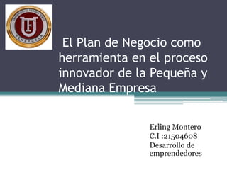 El Plan de Negocio como
herramienta en el proceso
innovador de la Pequeña y
Mediana Empresa
Erling Montero
C.I :21504608
Desarrollo de
emprendedores
 