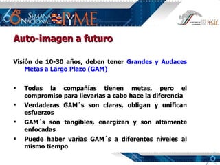 Auto-imagen a futuro Visión de 10-30 años, deben tener  Grandes y   Audaces Metas a Largo Plazo (GAM) Todas la compañías tienen metas, pero el compromiso para llevarlas a cabo hace la diferencia Verdaderas GAM´s son claras, obligan y unifican esfuerzos GAM´s son tangibles, energizan y son altamente enfocadas Puede haber varias GAM´s a diferentes niveles al mismo tiempo 