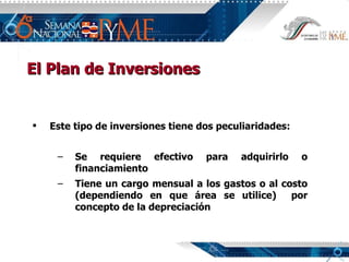 El Plan de Inversiones Este tipo de inversiones tiene dos peculiaridades: Se requiere efectivo para adquirirlo o financiamiento  Tiene un cargo mensual a los gastos o al costo (dependiendo en que área se utilice)  por concepto de la depreciación 