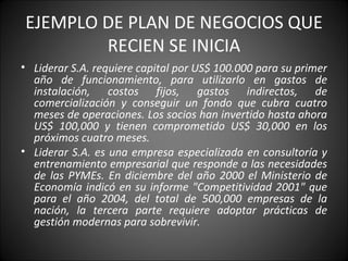 EJEMPLO DE PLAN DE NEGOCIOS QUE RECIEN SE INICIA Liderar S.A. requiere capital por US$ 100.000 para su primer año de funcionamiento, para utilizarlo en gastos de instalación, costos fijos, gastos indirectos, de comercialización y conseguir un fondo que cubra cuatro meses de operaciones. Los socios han invertido hasta ahora US$ 100,000 y tienen comprometido US$ 30,000 en los próximos cuatro meses.   Liderar S.A. es una empresa especializada en consultoría y entrenamiento empresarial que responde a las necesidades de las PYMEs. En diciembre del año 2000 el Ministerio de Economía indicó en su informe "Competitividad 2001" que para el año 2004, del total de 500,000 empresas de la nación, la tercera parte requiere adoptar prácticas de gestión modernas para sobrevivir. 