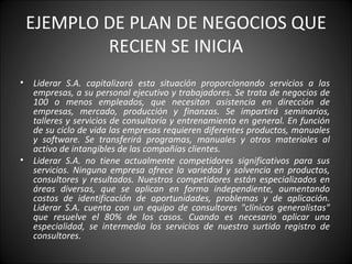 EJEMPLO DE PLAN DE NEGOCIOS QUE RECIEN SE INICIA Liderar S.A. capitalizará esta situación proporcionando servicios a las empresas, a su personal ejecutivo y trabajadores. Se trata de negocios de 100 o menos empleados, que necesitan asistencia en dirección de empresas, mercado, producción y finanzas. Se impartirá seminarios, talleres y servicios de consultoría y entrenamiento en general. En función de su ciclo de vida las empresas requieren diferentes productos, manuales y software. Se transferirá programas, manuales y otros materiales al activo de intangibles de las compañías clientes. Liderar S.A. no tiene actualmente competidores significativos para sus servicios. Ninguna empresa ofrece la variedad y solvencia en productos, consultores y resultados. Nuestros competidores están especializados en áreas diversas, que se aplican en forma independiente, aumentando costos de identificación de oportunidades, problemas y de aplicación. Liderar S.A. cuenta con un equipo de consultores "clínicos generalistas" que resuelve el 80% de los casos. Cuando es necesario aplicar una especialidad, se intermedia los servicios de nuestro surtido registro de consultores. 
