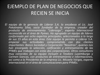 EJEMPLO DE PLAN DE NEGOCIOS QUE RECIEN SE INICIA El equipo de la gerencia de Liderar S.A. lo encabeza el Lic. José Pakatnamu Silva, socio fundador de la empresa, creador del producto de entrenamiento "Liderazgo", experto internacional reconocido en el área de Pymes. Ha agrupado un equipo de líderes conformado por ocho expertos principales, seleccionados a lo largo de sus 15 años en esta área. Este equipo le permite a Liderar S.A. empezar sus actividades comprometido con dos clientes importantes: Banco Sociedad y Corporación "Nosotros", quienes nos han encargado la selección, calificación y entrenamiento de las PYMEs que trabajan con estas dos corporaciones. Otros consultores muy conocidos de su equipo incluyen a Teodoro Luxemburgo y Carmen Siancas, con productos de entrenamiento e informaciones, así como a la Presidenta de la empresa Lic. Micaela Vargas, experta internacional en el área de comunicaciones para PYMEs. 