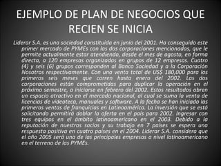 EJEMPLO DE PLAN DE NEGOCIOS QUE RECIEN SE INICIA Liderar S.A. es una sociedad constituida en junio del 2001. Ha conseguido este primer mercado de PYMEs con las dos corporaciones mencionadas, que le permite actualmente estar atendiendo, desde el mes de agosto, en forma directa, a 120 empresas organizadas en grupos de 12 empresas. Cuatro (4) y seis (6) grupos corresponden al Banco Sociedad y a la Corporación Nosotros respectivamente. Con una venta total de US$ 180,000 para los primeros seis meses que corren hasta enero del 2002. Las dos corporaciones están comprometidas para duplicar la operación en el próximo semestre, a iniciarse en febrero del 2002. Estos resultados abren un espacio atractivo en el mercado nacional, al cual se suma la venta de licencias de videoteca, manuales y software. A la fecha se han iniciado las primeras ventas de franquicias en Latinoamérica. La inversión que se está solicitando permitirá doblar la oferta en el país para 2002. Ingresar con tres equipos en el ámbito latinoamericano en el 2003. Debido a la reputación de nuestros socios y su trabajo en 7 países se espera una respuesta positiva en cuatro países en el 2004. Liderar S.A. considera que el año 2005 será una de las principales empresas a nivel latinoamericano en el terreno de las PYMEs. 