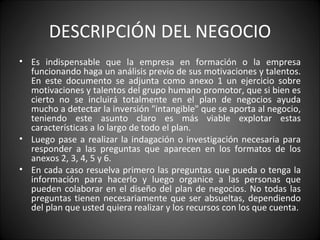DESCRIPCIÓN DEL NEGOCIO Es indispensable que la empresa en formación o la empresa funcionando haga un análisis previo de sus motivaciones y talentos. En este documento se adjunta como anexo 1 un ejercicio sobre motivaciones y talentos del grupo humano promotor, que si bien es cierto no se incluirá totalmente en el plan de negocios ayuda mucho a detectar la inversión "intangible" que se aporta al negocio, teniendo este asunto claro es más viable explotar estas características a lo largo de todo el plan.  Luego pase a realizar la indagación o investigación necesaria para responder a las preguntas que aparecen en los formatos de los anexos 2, 3, 4, 5 y 6.  En cada caso resuelva primero las preguntas que pueda o tenga la información para hacerlo y luego organice a las personas que pueden colaborar en el diseño del plan de negocios. No todas las preguntas tienen necesariamente que ser absueltas, dependiendo del plan que usted quiera realizar y los recursos con los que cuenta. 