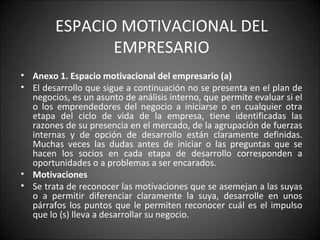 ESPACIO MOTIVACIONAL DEL EMPRESARIO Anexo 1. Espacio motivacional del empresario (a) El desarrollo que sigue a continuación no se presenta en el plan de negocios, es un asunto de análisis interno, que permite evaluar si el o los emprendedores del negocio a iniciarse o en cualquier otra etapa del ciclo de vida de la empresa, tiene identificadas las razones de su presencia en el mercado, de la agrupación de fuerzas internas y de opción de desarrollo están claramente definidas. Muchas veces las dudas antes de iniciar o las preguntas que se hacen los socios en cada etapa de desarrollo corresponden a oportunidades o a problemas a ser encarados. Motivaciones Se trata de reconocer las motivaciones que se asemejan a las suyas o a permitir diferenciar claramente la suya, desarrolle en unos párrafos los puntos que le permiten reconocer cuál es el impulso que lo (s) lleva a desarrollar su negocio. 