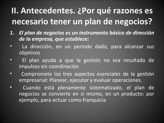 II. Antecedentes. ¿Por qué razones es necesario tener un plan de negocios? El plan de negocios es un instrumento básico de dirección de la empresa, que establece: La dirección, en un período dado, para alcanzar sus objetivos El plan ayuda a que la gestión no sea resultado de impulsos sin coordinación Compromete los tres aspectos esenciales de la gestión empresarial: Planear, ejecutar y evaluar operaciones.  Cuando está plenamente sistematizado, el plan de negocios se convierte en sí mismo, en un producto: por ejemplo, para actuar como franquicia 