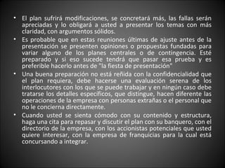 El plan sufrirá modificaciones, se concretará más, las fallas serán apreciadas y lo obligará a usted a presentar los temas con más claridad, con argumentos sólidos. Es probable que en estas reuniones últimas de ajuste antes de la presentación se presenten opiniones o propuestas fundadas para variar alguno de los planes centrales o de contingencia. Esté preparado y si eso sucede tendrá que pasar esa prueba y es preferible hacerlo antes de "la fiesta de presentación" Una buena preparación no está reñida con la confidencialidad que el plan requiera, debe hacerse una evaluación serena de los interlocutores con los que se puede trabajar y en ningún caso debe tratarse los detalles específicos, que distingue, hacen diferente las operaciones de la empresa con personas extrañas o el personal que no le concierna directamente. Cuando usted se sienta cómodo con su contenido y estructura, haga una cita para repasar y discutir el plan con su banquero, con el directorio de la empresa, con los accionistas potenciales que usted quiere interesar, con la empresa de franquicias para la cual está concursando a integrar. 