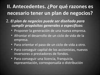 2.  El plan de negocios puede ser diseñado para cumplir propósitos generales o específicos: Proponer la generación de una nueva empresa.  Afrontar el desarrollo de un ciclo de vida de la empresa.  Para orientar el paso de un ciclo de vida a otro.  Para conseguir capital de los accionistas, nuevos inversores o prestadores de fondos.  Para conseguir una licencia, franquicia, representación, corresponsalía o distribución  II. Antecedentes. ¿Por qué razones es necesario tener un plan de negocios? 