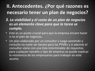 3 . La viabilidad y el costo de un plan de negocios es un elemento clave para que la tarea se cumpla. Este es un punto crucial para que la empresa encare hacer o no el plan de negocios.  Un plan elaborado por un consultor y luego sometido a consulta no suele ser barato para las PYMEs y si además el consultor viene con una lista interminable de requisitos para cualquier tamaño y tipo de empresa se puede explicar la resistencia de los empresarios para trabajar en este asunto.  II. Antecedentes. ¿Por qué razones es necesario tener un plan de negocios? 