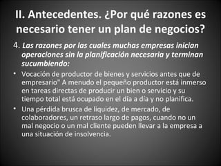 4.  Las razones por las cuales muchas empresas inician operaciones sin la planificación necesaria y terminan sucumbiendo: Vocación de productor de bienes y servicios antes que de empresario" A menudo el pequeño productor está inmerso en tareas directas de producir un bien o servicio y su tiempo total está ocupado en el día a día y no planifica. Una pérdida brusca de liquidez, de mercado, de colaboradores, un retraso largo de pagos, cuando no un mal negocio o un mal cliente pueden llevar a la empresa a una situación de insolvencia. II. Antecedentes. ¿Por qué razones es necesario tener un plan de negocios? 