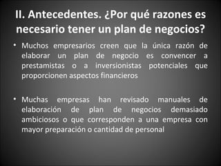 Muchos empresarios creen que la única razón de elaborar un plan de negocio es convencer a prestamistas o a inversionistas potenciales que proporcionen aspectos financieros Muchas empresas han revisado manuales de elaboración de plan de negocios demasiado ambiciosos o que corresponden a una empresa con mayor preparación o cantidad de personal II. Antecedentes. ¿Por qué razones es necesario tener un plan de negocios? 
