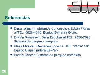 20
Referencias
 Desarrollos Inmobiliarios Concepción, Edwin Flores
al TEL: 6628-4646. Equipo Barreras Giotto.
 Eskala Roosevelt, Dalia Escobar al TEL: 2250-7093.
Sistema de parqueo completo.
 Plaza Musical, Mercedes López al TEL: 2326-1140.
Equipo Dispensadora Es-Park.
 Pacific Center. Sistema de parqueo completo.
 