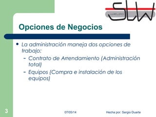 Opciones de Negocios
 La administración maneja dos opciones de
trabajo:
– Contrato de Arrendamiento (Administración
total)
– Equipos (Compra e instalación de los
equipos)
07/05/14 Hecha por: Sergio Duarte3
 