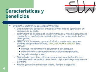 4
Características y
beneficios
 OPCION 1: CONTRATO DE ARRENDAMIENTO:
– Usted obtendrá beneficios desde el primer mes de operación, sin
inversión de su parte.
– GRUPO SLW se encarga de la administración y manejo del parqueo
mediante un contrato de arrendamiento, por un lapso de 5 años,
prorrogable.
– GRUPO SLW instalará y operará todos los equipos de parqueo,
durante el lapso del contrato, SIN COSTO PARA USTEDES. Esto
incluye:
 Manejo y reclutamiento del personal del parqueo,
 Mantenimiento del equipo e instalaciones del parqueo.
 Seguridad del parqueo.
– Después de cubrir los costos de operación y administración, las
utilidades serán repartidas de acuerdo al porcentaje pautado en el
contrato.
– Recibir ganancias sin aportar dinero, tiempo o disgustos.
 