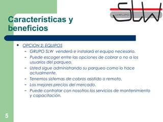 5
 OPCION 2: EQUIPOS
– GRUPO SLW venderá e instalará el equipo necesario.
– Puede escoger entre las opciones de cobrar o no a los
usuarios del parqueo.
– Usted sigue administrando su parqueo como lo hace
actualmente.
– Tenemos sistemas de cobros asistido o remoto.
– Los mejores precios del mercado.
– Puede contratar con nosotros los servicios de mantenimiento
y capacitación.
Características y
beneficios
 