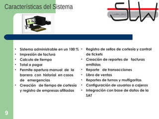 9
Características del Sistema
• Sistema administrable en un 100 %
• Impresión de factura
• Calculo de tiempo
• Total a pagar
• Permite apertura manual de la
barrera con historial en casos
de emergencias
• Creación de tiempo de cortesía
y registro de empresas afiliadas
• Registro de sellos de cortesía y control
de tickets
• Creación de reportes de facturas
emitidas
• Reporte de transacciones
• Libro de ventas
• Reportes de turnos y multigaritas
• Configuración de usuarios o cajeros
• Integración con base de datos de la
SAT
 
