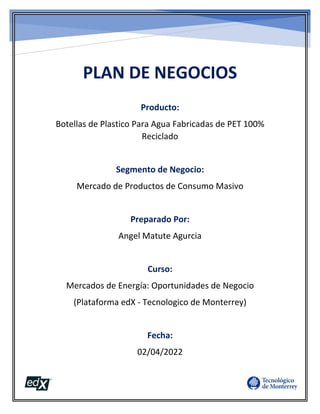 PLAN DE NEGOCIOS
Producto:
Botellas de Plastico Para Agua Fabricadas de PET 100%
Reciclado
Segmento de Negocio:
Mercado de Productos de Consumo Masivo
Preparado Por:
Angel Matute Agurcia
Curso:
Mercados de Energía: Oportunidades de Negocio
(Plataforma edX - Tecnologico de Monterrey)
Fecha:
02/04/2022
 