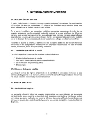 10
5. INVESTIGACIÓN DE MERCADO
5.1. DESCRIPCIÓN DEL SECTOR
El sector de la Construcción está conformado por Promotores-Constructores, Sector Financiero
y Empresas de servicios inmobiliarios. El proyecto se direcciona especialmente sobre este
último sobre el cual se definen los servicios a ofrecer.
En el sector inmobiliario se encuentran múltiples compañías prestadoras de todo tipo de
servicios vinculados con la propiedad horizontal, quienes a su vez satisfacen de diferentes
maneras cada uno de los requerimientos generados por este nicho de mercado, es por ello que
los productos, servicios, precios, proveedores y clientes son seleccionados con mucho cuidado,
con el fin de dirigir de manera adecuada todos los esfuerzos y llegar así al consumidor final.
Teniendo en cuenta lo anterior, a continuación se analizarán cada uno de las características
principales de los competidores identificando las empresas relacionadas con este mercado,
precios, tendencias, áreas de oportunidad y amenazas.
5.1.1. Tendencias que afectan el sector
Las principales situaciones que afectan el sector inmobiliario son:
 El alto nivel de las tasas de interés
 Una menor demanda dada por la crisis del momento
 La disminución del poder adquisitivo
 El desempleo
5.1.2. Barreras de ingreso o salida
La principal barrera de ingreso encontrada es la cantidad de empresas dedicadas a esta
actividad, la trayectoria en el mercado, el reconocimiento de las firmas prestadoras del servicio
y la actual situación económica y financiera nacional.
5.2. PLAN DE MERCADOS
5.2.1. Definición del negocio
La compañía, ofrecerá todos los servicios relacionados con administración de inmuebles,
mantenimiento, aseo, asesoría en ingeniería civil, seguridad, orientación y trámites de avaluó,
entre otros, que serán realizados por personal idóneo y altamente calificado, buscando siempre
entregar un servicio de excelente calidad y generar una ventaja competitiva mediante el control
de precios.
 