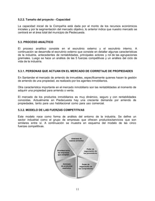 11
5.2.2. Tamaño del proyecto - Capacidad
La capacidad inicial de la Compañía está dada por el monto de los recursos económicos
iniciales y por la segmentación del mercado objetivo, lo anterior indica que nuestro mercado se
centrará en el área total del municipio de Piedecuesta.
5.3. PROCESO ANALÍTICO
El proceso analítico consiste en el escrutinio externo y el escrutinio interno. A
continuación se desarrolla el escrutinio externo que consiste en detallar algunas características
de la industria, antecedentes de rentabilidades, principales actores y rol de las agrupaciones
gremiales. Luego se hace un análisis de las 5 fuerzas competitivas y un análisis del ciclo de
vida de la industria.
5.3.1. PERSONAS QUE ACTUAN EN EL MERCADO DE CORRETAJE DE PROPIEDADES
En Santander el mercado de arriendo de inmuebles, específicamente quienes hacen la gestión
de arriendo de una propiedad, es realizado por los agentes inmobiliarios.
Otra característica importante en el mercado inmobiliario son las rentabilidades al momento de
adquirir una propiedad para arriendo o venta.
El mercado de los productos inmobiliarios es muy dinámico, seguro y con rentabilidades
conocidas. Actualmente en Piedecuesta hay una creciente demanda por arriendo de
propiedades, tanto para uso habitacional como para uso comercial.
5.3.2. MODELO DE LAS FUERZAS COMPETITIVAS
Este modelo nace como forma de análisis del entorno de la industria. Se define un
sector industrial como el grupo de empresas que ofrecen productos/servicios que son
similares entre sí. A continuación se muestra en esquema del modelo de las cinco
fuerzas competitivas.
 