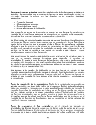 12
Amenaza de nuevos entrantes: dependen principalmente de las barreras de entrada en la
industria y las represalias que se esperan de las que ya están participando en ella. Las
principales barreras de entrada son las descritas en las siguientes situaciones
estratégicas:
 Economías de escala
 Diferenciación de productos
 Requerimientos de capital
 Acceso a los canales de distribución
Las economías de escala de la competencia pueden ser una barrera de entrada en un
mercado. La principal fuente estructural de economía de un mercado es la experiencia y
aprendizaje. Una empresa nueva entra en desventaja en este sentido.
La diferenciación de productos/servicios aumenta las barreras de entrada. Con el transcurso
del tiempo los Clientes pueden llegar a pensar que los productos son únicos. Esta idea se
puede derivar del servicio que la empresa brinda el Cliente, de campañas de publicidad
efectivas o que la empresa es la primera en comercializar un bien o servicio. En este
sentido en el mercado de corretaje de propiedades no existe mayor diferenciación en el
servicio, por lo que no constituye una barrera de entrada a esta industria y puede
transformarse en una oportunidad de negocio.
Los requerimientos de capital en esta industria no son una barrera de entrada en esta, ya
que no se requiere costosas inversiones para desarrollar el corretaje de
propiedades. En cuanto al costo de cambio de los clientes, éste es cero, pueden pasar de
un agente a otro sin costos, es más en el mercado del corretaje de propiedades es usual que
los cliente tengan contratos paralelos entre diferentes oficinas de corretajes, y quien concrete
el negocio se lleva el pago por el servicio.
Los accesos a los canales de distribución no son una barrera de entrada en este
mercado, que principalmente utiliza los canales de internet y de contacto directo. Las ventajas
absolutas en costo como exclusividades (insumos, patentes), no forman una barrera de
entrada en este mercado. Se tiene acceso a los mismos proveedores y tecnologías que
la competencia.
Poder de negociación de los proveedores: Nadie de la competencia ha generado una
ventaja competitiva por tener poder sobre los proveedores. Existen tantas alternativas de
optar a los proveedores necesarios, que el precio que ellos fijan son más bien de mercado. El
mercado de corretaje de propiedades por tratarse de un Servicio no cuenta con insumos
del tipo materias primas y no existen proveedores únicos. Principalmente se requieren
de Servicios profesionales que se pueden encontrar a precios de mercado, por lo que lo
principal es que sea de calidad y confianza. Donde puede haber algo de presión es en el
mercado de los Servicios de Construcción, que son necesarios en ciertas variantes del
modelo de negocios propuesto.
Poder de negociación de los compradores: en el mercado de corretaje de
propiedades los Clientes tienen la ventaja que no tienen costo de cambio de proveedor.
Además cada Cliente aporta directamente a la generación de ingreso y margen operacional a
la empresa, por lo que es posible que tenga una posición de ventaja en el ámbito del poder
 