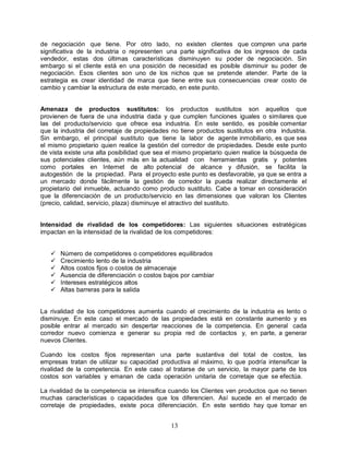 13
de negociación que tiene. Por otro lado, no existen clientes que compren una parte
significativa de la industria o representen una parte significativa de los ingresos de cada
vendedor, estas dos últimas características disminuyen su poder de negociación. Sin
embargo si el cliente está en una posición de necesidad es posible disminuir su poder de
negociación. Esos clientes son uno de los nichos que se pretende atender. Parte de la
estrategia es crear identidad de marca que tiene entre sus consecuencias crear costo de
cambio y cambiar la estructura de este mercado, en este punto.
Amenaza de productos sustitutos: los productos sustitutos son aquellos que
provienen de fuera de una industria dada y que cumplen funciones iguales o similares que
las del producto/servicio que ofrece esa industria. En este sentido, es posible comentar
que la industria del corretaje de propiedades no tiene productos sustitutos en otra industria.
Sin embargo, el principal sustituto que tiene la labor de agente inmobiliario, es que sea
el mismo propietario quien realice la gestión del corredor de propiedades. Desde este punto
de vista existe una alta posibilidad que sea el mismo propietario quien realice la búsqueda de
sus potenciales clientes, aún más en la actualidad con herramientas gratis y potentes
como portales en Internet de alto potencial de alcance y difusión, se facilita la
autogestión de la propiedad. Para el proyecto este punto es desfavorable, ya que se entra a
un mercado donde fácilmente la gestión de corredor la pueda realizar directamente el
propietario del inmueble, actuando como producto sustituto. Cabe a tomar en consideración
que la diferenciación de un producto/servicio en las dimensiones que valoran los Clientes
(precio, calidad, servicio, plaza) disminuye el atractivo del sustituto.
Intensidad de rivalidad de los competidores: Las siguientes situaciones estratégicas
impactan en la intensidad de la rivalidad de los competidores:
 Número de competidores o competidores equilibrados
 Crecimiento lento de la industria
 Altos costos fijos o costos de almacenaje
 Ausencia de diferenciación o costos bajos por cambiar
 Intereses estratégicos altos
 Altas barreras para la salida
La rivalidad de los competidores aumenta cuando el crecimiento de la industria es lento o
disminuye. En este caso el mercado de las propiedades está en constante aumento y es
posible entrar al mercado sin despertar reacciones de la competencia. En general cada
corredor nuevo comienza e generar su propia red de contactos y, en parte, a generar
nuevos Clientes.
Cuando los costos fijos representan una parte sustantiva del total de costos, las
empresas tratan de utilizar su capacidad productiva al máximo, lo que podría intensificar la
rivalidad de la competencia. En este caso al tratarse de un servicio, la mayor parte de los
costos son variables y emanan de cada operación unitaria de corretaje que se efectúa.
La rivalidad de la competencia se intensifica cuando los Clientes ven productos que no tienen
muchas características o capacidades que los diferencien. Así sucede en el mercado de
corretaje de propiedades, existe poca diferenciación. En este sentido hay que tomar en
 