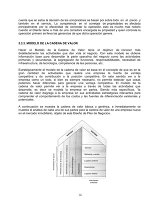 14
cuenta que en estos la decisión de los compradores se basan por sobre todo en el precio y
también en el servicio. La competencia en el corretaje de propiedades es afectada
principalmente por la efectividad de concretar la operación, esto es mucho más notorio
cuando el Cliente tiene a más de una corredora encargada su propiedad y quien concrete la
operación primero se lleva las ganancias de que dicha operación genera.
5.3.3. MODELO DE LA CADENA DE VALOR
Hacer el Modelo de la Cadena de Valor tiene el objetivo de conocer más
detalladamente las actividades que dan vida al negocio. Con este modelo se obtiene
información base para desarrollar la parte operativa del negocio como las actividades
primarias y secundarias, la segregación de funciones, responsabilidades, necesidad de
infraestructura, de tecnología, competencia de las personas, etc.
Estratégicamente el modelo de la cadena de valor se basa en el concepto de que es en la
gran cantidad de actividades que realiza una empresa la fuente de ventaja
competitiva y de contribución a la posición competitiva. En este sentido ver a la
empresa como un todo, si bien es siempre necesario, no permite detectar que cosas
podemos hacer diferentes para generar una ventaja competitiva. El modelo de la
cadena de valor permite ver a la empresa a través de todas las actividades que
desarrolla, es decir se modela la empresa en partes. Siendo más específicos, “la
cadena de valor disgrega a la empresa en sus actividades estratégicas relevantes para
comprender el comportamiento de los costos y las fuentes de diferenciación existentes y
potenciales.
A continuación se muestra la cadena de valor básica o genérica, e inmediatamente se
muestra el análisis de cada una de sus partes para la cadena de valor de una empresa nueva
en el mercado inmobiliario, objeto de este Diseño de Plan de Negocios.
 