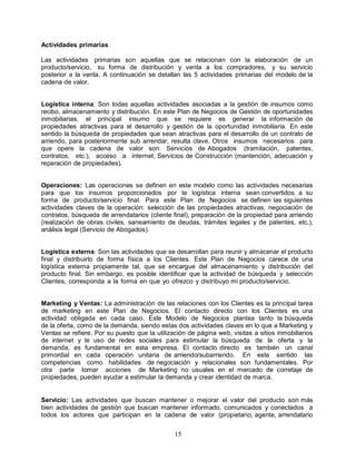 15
Actividades primarias
Las actividades primarias son aquellas que se relacionan con la elaboración de un
producto/servicio, su forma de distribución y venta a los compradores, y su servicio
posterior a la venta. A continuación se detallan las 5 actividades primarias del modelo de la
cadena de valor.
Logística interna: Son todas aquellas actividades asociadas a la gestión de insumos como
recibo, almacenamiento y distribución. En este Plan de Negocios de Gestión de oportunidades
inmobiliarias, el principal insumo que se requiere es generar la información de
propiedades atractivas para el desarrollo y gestión de la oportunidad inmobiliaria. En este
sentido la búsqueda de propiedades que sean atractivas para el desarrollo de un contrato de
arriendo, para posteriormente sub arrendar, resulta clave. Otros insumos necesarios para
que opere la cadena de valor son: Servicios de Abogados (tramitación, patentes,
contratos, etc.), acceso a internet, Servicios de Construcción (mantención, adecuación y
reparación de propiedades).
Operaciones: Las operaciones se definen en este modelo como las actividades necesarias
para que los insumos proporcionados por la logística interna sean convertidos a su
forma de producto/servicio final. Para este Plan de Negocios se definen las siguientes
actividades claves de la operación: selección de las propiedades atractivas, negociación de
contratos, búsqueda de arrendatarios (cliente final), preparación de la propiedad para arriendo
(realización de obras civiles, saneamiento de deudas, trámites legales y de patentes, etc.),
análisis legal (Servicio de Abogados).
Logística externa: Son las actividades que se desarrollan para reunir y almacenar el producto
final y distribuirlo de forma física a los Clientes. Este Plan de Negocios carece de una
logística externa propiamente tal, que se encargue del almacenamiento y distribución del
producto final. Sin embargo, es posible identificar que la actividad de búsqueda y selección
Clientes, corresponda a la forma en que yo ofrezco y distribuyo mi producto/servicio.
Marketing y Ventas: La administración de las relaciones con los Clientes es la principal tarea
de marketing en este Plan de Negocios. El contacto directo con los Clientes es una
actividad obligada en cada caso. Este Modelo de Negocios plantea tanto la búsqueda
de la oferta, como de la demanda, siendo estas dos actividades claves en lo que a Marketing y
Ventas se refiere. Por su puesto que la utilización de página web, visitas a sitios inmobiliarios
de internet y le uso de redes sociales para estimular la búsqueda de la oferta y la
demanda, es fundamental en esta empresa. El contacto directo es también un canal
primordial en cada operación unitaria de arriendo/subarriendo. En este sentido las
competencias como habilidades de negociación y relacionales son fundamentales. Por
otra parte tomar acciones de Marketing no usuales en el mercado de corretaje de
propiedades, pueden ayudar a estimular la demanda y crear identidad de marca.
Servicio: Las actividades que buscan mantener o mejorar el valor del producto son más
bien actividades de gestión que buscan mantener informado, comunicados y conectados a
todos los actores que participan en la cadena de valor (propietario, agente, arrendatario
 