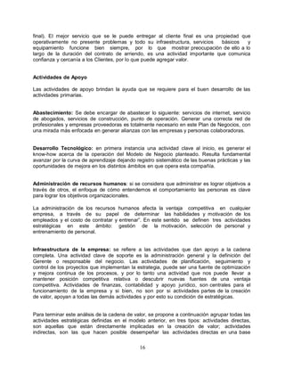 16
final). El mejor servicio que se le puede entregar al cliente final es una propiedad que
operativamente no presente problemas y todo su infraestructura, servicios básicos y
equipamiento funcione bien siempre, por lo que mostrar preocupación de ello a lo
largo de la duración del contrato de arriendo, es una actividad importante que comunica
confianza y cercanía a los Clientes, por lo que puede agregar valor.
Actividades de Apoyo
Las actividades de apoyo brindan la ayuda que se requiere para el buen desarrollo de las
actividades primarias.
Abastecimiento: Se debe encargar de abastecer lo siguiente: servicios de internet, servicio
de abogados, servicios de construcción, punto de operación. Generar una correcta red de
profesionales y empresas proveedoras es totalmente necesario en este Plan de Negocios, con
una mirada más enfocada en generar alianzas con las empresas y personas colaboradoras.
Desarrollo Tecnológico: en primera instancia una actividad clave al inicio, es generar el
know-how acerca de la operación del Modelo de Negocio planteado. Resulta fundamental
avanzar por la curva de aprendizaje dejando registro sistemático de las buenas prácticas y las
oportunidades de mejora en los distintos ámbitos en que opera esta compañía.
Administración de recursos humanos: si se considera que administrar es lograr objetivos a
través de otros, el enfoque de cómo entendemos el comportamiento las personas es clave
para lograr los objetivos organizacionales.
La administración de los recursos humanos afecta la ventaja competitiva en cualquier
empresa, a través de su papel de determinar las habilidades y motivación de los
empleados y el costo de contratar y entrenar”. En este sentido se definen tres actividades
estratégicas en este ámbito: gestión de la motivación, selección de personal y
entrenamiento de personal.
Infraestructura de la empresa: se refiere a las actividades que dan apoyo a la cadena
completa. Una actividad clave de soporte es la administración general y la definición del
Gerente o responsable del negocio. Las actividades de planificación, seguimiento y
control de los proyectos que implementan la estrategia, puede ser una fuente de optimización
y mejora continua de los procesos, y por lo tanto una actividad que nos puede llevar a
mantener posición competitiva relativa o descubrir nuevas fuentes de una ventaja
competitiva. Actividades de finanzas, contabilidad y apoyo jurídico, son centrales para el
funcionamiento de la empresa y si bien, no son por si actividades partes de la creación
de valor, apoyan a todas las demás actividades y por esto su condición de estratégicas.
Para terminar este análisis de la cadena de valor, se propone a continuación agrupar todas las
actividades estratégicas definidas en el modelo anterior, en tres tipos: actividades directas,
son aquellas que están directamente implicadas en la creación de valor; actividades
indirectas, son las que hacen posible desempeñar las actividades directas en una base
 