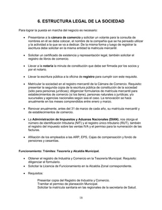 18
6. ESTRUCTURA LEGAL DE LA SOCIEDAD
Para lograr la puesta en marcha del negocio es necesario:
 Presentarse a la cámara de comercio y solicitar un volante para la consulta de
nombres en él se debe colocar, el nombre de la compañía que se ha pensado utilizar
y la actividad a la que se va a dedicar. De la misma forma y luego de registrar la
escritura debe solicitar en la misma entidad la matricula mercantil.
 Solicitar un certificado de existencia y representación legal, también solicitar el
registro de libros de comercio.
 Llevar a la notaria la minuta de constitución que debe ser firmada por los socios y
por el notario.
 Llevar la escritura pública a la oficina de registro para cumplir con este requisito.
 Matricular la sociedad en el registro mercantil de la Cámara de Comercio. Requisito:
presentar la segunda copia de la escritura pública de constitución de la sociedad
(sólo para personas jurídicas); diligenciar formularios de matrícula mercantil para
establecimientos de comercio (si los tiene), personas naturales o jurídicas; y/o
sucursales y agencias nacionales según sea el caso. La renovación se hace
anualmente en los meses comprendidos entre enero y marzo.
 Renovar anualmente, antes del 31 de marzo de cada año, su matrícula mercantil y
de establecimientos de comercio.
 La Administración de Impuestos y Aduanas Nacionales (DIAN), nos otorga el
número de identificación tributaria (NIT) y el registro único tributario (RUT), también
el registro del impuesto sobre las ventas IVA y el permiso para la numeración de las
facturas.
 Afiliación de los empleados a las ARP, EPS, Cajas de compensación y fondo de
pensiones y cesantías.
Funcionamiento: Trámites: Tesorería y Alcaldía Municipal.
 Obtener el registro de Industria y Comercio en la Tesorería Municipal. Requisito:
diligenciar el formulario.
 Solicitar la Licencia de Funcionamiento en la Alcaldía Zonal correspondiente.
 Requisitos:
Presentar copia del Registro de Industria y Comercio.
Tramitar el permiso de planeación Municipal.
Solicitar la matrícula sanitaria en las regionales de la secretaria de Salud.
 