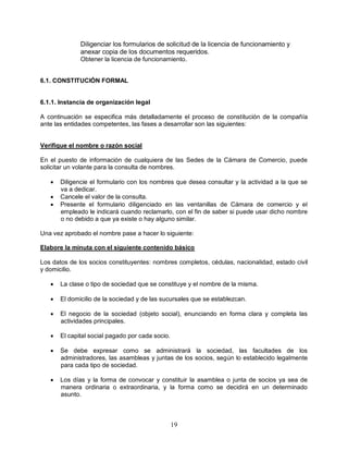 19
Diligenciar los formularios de solicitud de la licencia de funcionamiento y
anexar copia de los documentos requeridos.
Obtener la licencia de funcionamiento.
6.1. CONSTITUCIÓN FORMAL
6.1.1. Instancia de organización legal
A continuación se especifica más detalladamente el proceso de constitución de la compañía
ante las entidades competentes, las fases a desarrollar son las siguientes:
Verifique el nombre o razón social
En el puesto de información de cualquiera de las Sedes de la Cámara de Comercio, puede
solicitar un volante para la consulta de nombres.
 Diligencie el formulario con los nombres que desea consultar y la actividad a la que se
va a dedicar.
 Cancele el valor de la consulta.
 Presente el formulario diligenciado en las ventanillas de Cámara de comercio y el
empleado le indicará cuando reclamarlo, con el fin de saber si puede usar dicho nombre
o no debido a que ya existe o hay alguno similar.
Una vez aprobado el nombre pase a hacer lo siguiente:
Elabore la minuta con el siguiente contenido básico
Los datos de los socios constituyentes: nombres completos, cédulas, nacionalidad, estado civil
y domicilio.
 La clase o tipo de sociedad que se constituye y el nombre de la misma.
 El domicilio de la sociedad y de las sucursales que se establezcan.
 El negocio de la sociedad (objeto social), enunciando en forma clara y completa las
actividades principales.
 El capital social pagado por cada socio.
 Se debe expresar como se administrará la sociedad, las facultades de los
administradores, las asambleas y juntas de los socios, según lo establecido legalmente
para cada tipo de sociedad.
 Los días y la forma de convocar y constituir la asamblea o junta de socios ya sea de
manera ordinaria o extraordinaria, y la forma como se decidirá en un determinado
asunto.
 