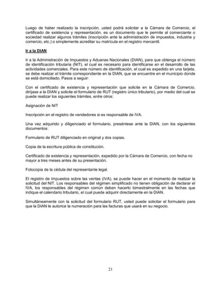 21
Luego de haber realizado la inscripción, usted podrá solicitar a la Cámara de Comercio, el
certificado de existencia y representación, es un documento que le permite al comerciante o
sociedad realizar algunos trámites (inscripción ante la administración de impuestos, industria y
comercio, etc.) o simplemente acreditar su matrícula en el registro mercantil.
Ir a la DIAN
Ir a la Administración de Impuestos y Aduanas Nacionales (DIAN), para que obtenga el número
de identificación tributaria (NIT), el cual es necesario para identificarse en el desarrollo de las
actividades comerciales. Para este número de identificación, el cual es expedido en una tarjeta,
se debe realizar el trámite correspondiente en la DIAN, que se encuentre en el municipio donde
se está domiciliado. Pasos a seguir:
Con el certificado de existencia y representación que solicite en la Cámara de Comercio,
diríjase a la DIAN y solicite el formulario de RUT (registro único tributario), por medio del cual se
puede realizar los siguientes trámites, entre otros:
Asignación de NIT
Inscripción en el registro de vendedores si es responsable de IVA.
Una vez adquirido y diligenciado el formulario, preséntese ante la DIAN, con los siguientes
documentos:
Formulario de RUT diligenciado en original y dos copias.
Copia de la escritura pública de constitución.
Certificado de existencia y representación, expedido por la Cámara de Comercio, con fecha no
mayor a tres meses antes de su presentación.
Fotocopia de la cédula del representante legal.
El registro de Impuestos sobre las ventas (IVA), se puede hacer en el momento de realizar la
solicitud del NIT. Los responsables del régimen simplificado no tienen obligación de declarar el
IVA, los responsables del régimen común deben hacerlo bimestralmente en las fechas que
indique el calendario tributario, el cual puede adquirir directamente en la DIAN.
Simultáneamente con la solicitud del formulario RUT, usted puede solicitar el formulario para
que la DIAN le autorice la numeración para las facturas que usará en su negocio.
 