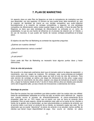 22
7. PLAN DE MARKETING
Un aspecto clave en este Plan de Negocios es toda la competencia de marketing que hay
que desarrollar, por dos aspectos. El primero es que puede tener altos beneficios, ya que
la creación de identidad de marca es una ventaja competitiva que pude colaborar
favorablemente a la creación de ventajas competitivas, y segundo, en una estrategia
competitiva de diferenciación estos costos pueden llegar a ser altos. A favor de este Plan de
Negocios se tiene que esta estrategia de diferenciación es enfocada en un nicho de
propiedades, lo que es una fuente de eficiencia en el proceso de relación con el Cliente y
de uso de recursos, lo que puede ser fuente de nuevas ventajas competitivas en el largo
plazo.
El objetivo de este Plan de Marketing es contestar las siguientes preguntas:
¿Quiénes son nuestros clientes?
¿Qué producto/servicio vamos a vender?
¿Cómo?
¿A qué precio?
Como parte del Plan de Marketing es necesario tocar algunos puntos clave y hacer
definiciones.
Ciclo de vida del producto
De acuerdo a lo observado podríamos decir que el mercado está en la etapa de expansión y
crecimiento, eso con rasgos de madurez. Sin embargo, esta nueva empresa se modelará
como producto/servicio nuevo que debe pasar por todo el ciclo de vida del producto. Para
este servicio de corretaje se estima una etapa de introducción de dos años. Luego pasar
por una fase de crecimiento de dos años, esperar una etapa de turbulencia al quinto y sexto
año, y lograr la madurez desde el año 7 al año 8. Estos últimos años son ideales para estudiar
cómo dar el siguiente salto, ya sea a través de innovaciones o extensiones de marca.
Estrategia de precios
Para fijar los precios hay que considerar que éstos puedan cubrir los costos más una utilidad.
Dada las sensibilidades realizadas en el flujo de caja, se tendrá como definición de negocio
que cuando ocurra el proceso de arriendo/subarriendo, el precio subarriendo de la
propiedad debe ser un 18% mayor que el precio con que se toma en arriendo dicha
propiedad. Pero en este negocio, donde se pretende crear valor en la mente de los clientes a
través de la gestión de la oportunidad, ya sea solucionándoles un problema de arriendo, por
el servicio dado o por tener un producto de su interés, es necesario captar ese valor. Se ha
observado que se puede “descremar” el precio de arriendo si se estudian ciertos perfiles de
clientes que tienen mayor disponibilidad de pago. Eso ocurre en clientes en plena
 